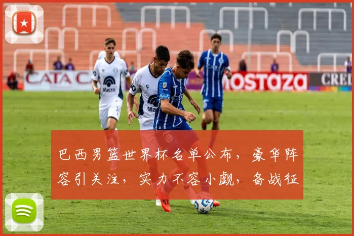 巴西男篮世界杯名单公布，豪华阵容引关注，实力不容小觑，备战征程开启