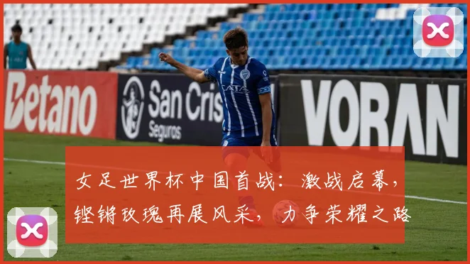 女足世界杯中国首战：激战启幕，铿锵玫瑰再展风采，力争荣耀之路