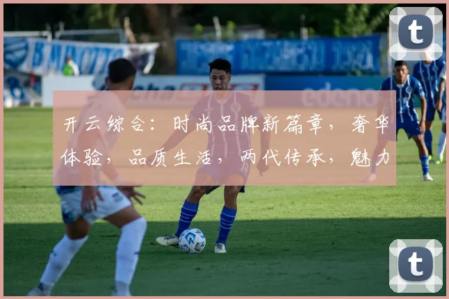 开云综合：时尚品牌新篇章，奢华体验，品质生活，两代传承，魅力无限