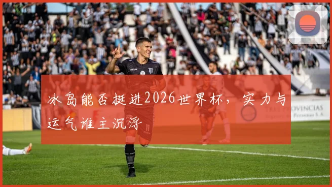 冰岛能否挺进2026世界杯，实力与运气谁主沉浮