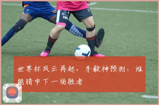 世界杯风云再起，李毅神预测，谁能猜中下一场胜者