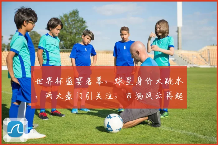 世界杯盛宴落幕，球星身价大跳水，两大豪门引关注，市场风云再起，谁将脱颖而出