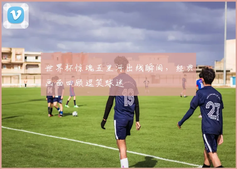 世界杯惊魂五里河出线瞬间，经典画面回顾逗笑球迷