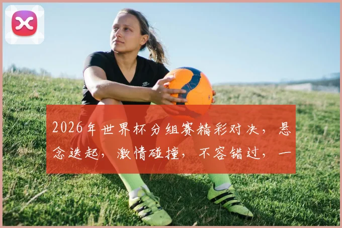 2026年世界杯分组赛精彩对决，悬念迭起，激情碰撞，不容错过，一触即发