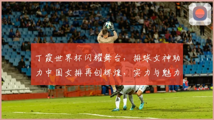 丁霞世界杯闪耀舞台，排球女神助力中国女排再创辉煌，实力与魅力并存