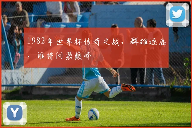 1982年世界杯传奇之战，群雄逐鹿，谁将问鼎巅峰